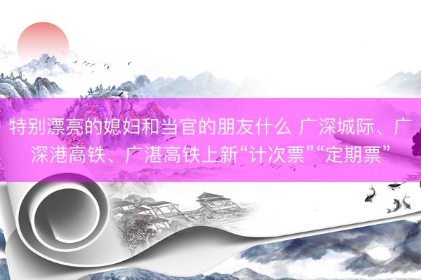 特别漂亮的媳妇和当官的朋友什么 广深城际、广深港高铁、广湛高铁上新“计次票”“定期票”
