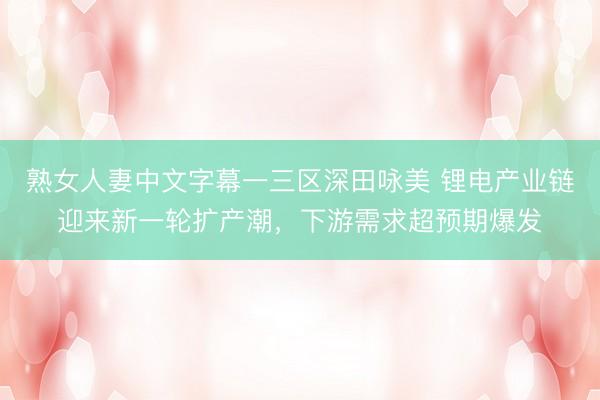 熟女人妻中文字幕一三区深田咏美 锂电产业链迎来新一轮扩产潮，下游需求超预期爆发
