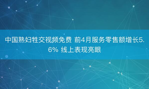 中国熟妇牲交视频免费 前4月服务零售额增长5.6% 线上表现亮眼