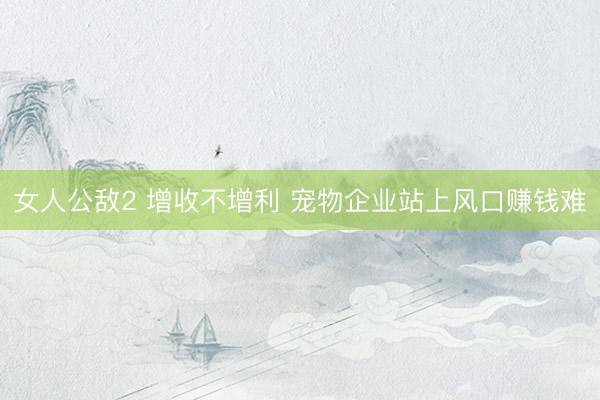 女人公敌2 增收不增利 宠物企业站上风口赚钱难