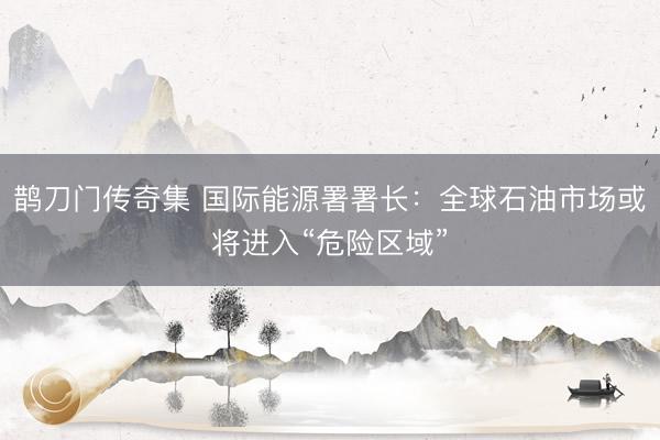 鹊刀门传奇集 国际能源署署长：全球石油市场或将进入“危险区域”