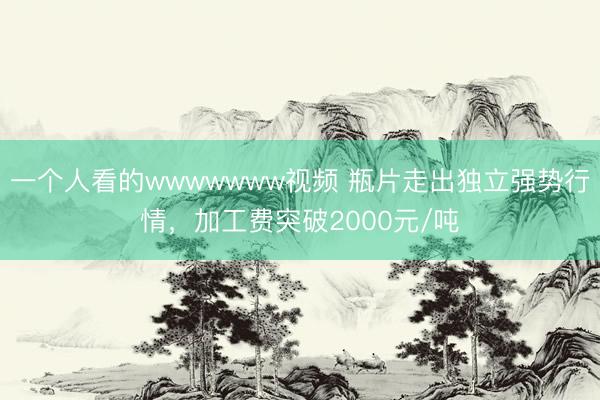 一个人看的wwwwwww视频 瓶片走出独立强势行情，加工费突破2000元/吨