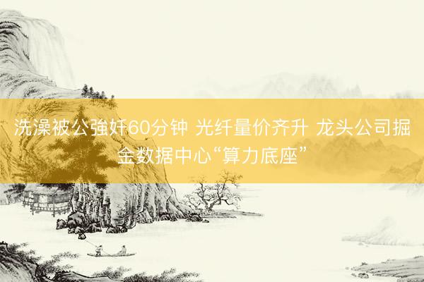 洗澡被公強奷60分钟 光纤量价齐升 龙头公司掘金数据中心“算力底座”