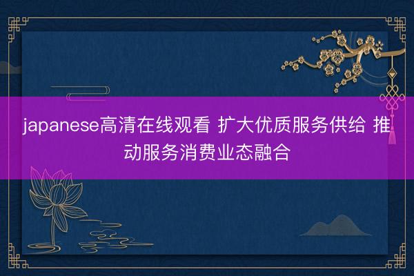 japanese高清在线观看 扩大优质服务供给 推动服务消费业态融合