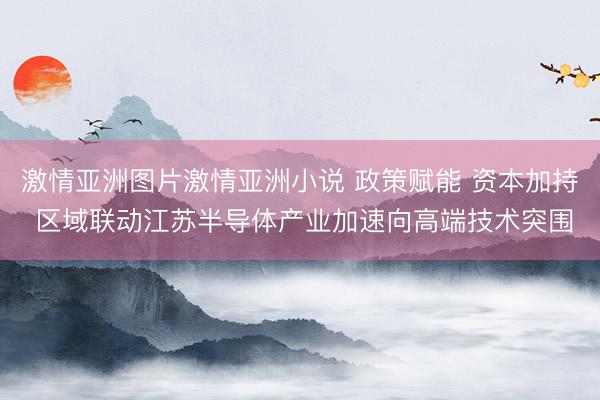 激情亚洲图片激情亚洲小说 政策赋能 资本加持 区域联动江苏半导体产业加速向高端技术突围