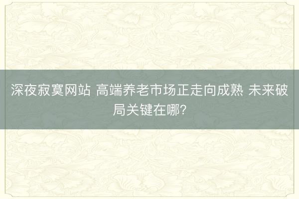 深夜寂寞网站 高端养老市场正走向成熟 未来破局关键在哪？