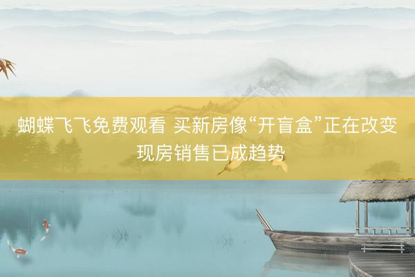 蝴蝶飞飞免费观看 买新房像“开盲盒”正在改变 现房销售已成趋势