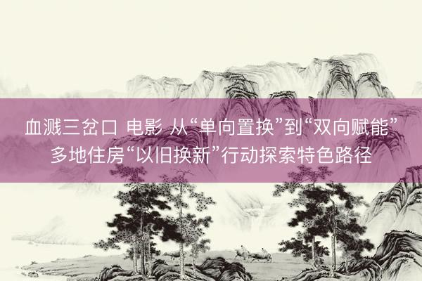 血溅三岔口 电影 从“单向置换”到“双向赋能”多地住房“以旧换新”行动探索特色路径