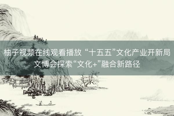 柚子视频在线观看播放 “十五五”文化产业开新局文博会探索“文化+”融合新路径
