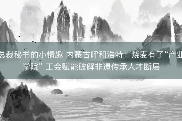 总裁秘书的小情趣 内蒙古呼和浩特：烧麦有了“产业学院” 工会赋能破解非遗传承人才断层