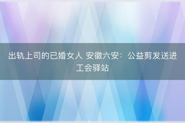 出轨上司的已婚女人 安徽六安：公益剪发送进工会驿站