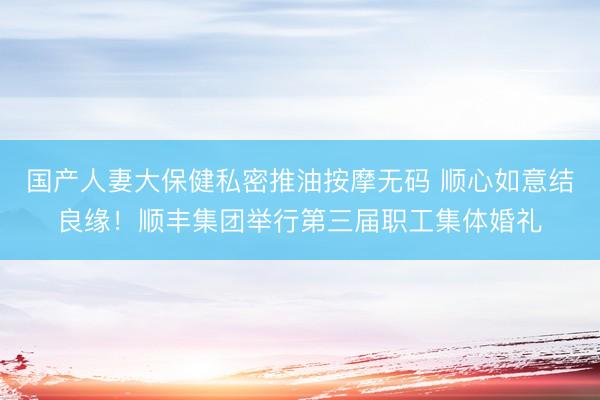 国产人妻大保健私密推油按摩无码 顺心如意结良缘！顺丰集团举行第三届职工集体婚礼