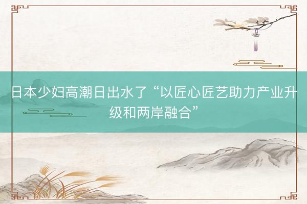 日本少妇高潮日出水了 “以匠心匠艺助力产业升级和两岸融合”