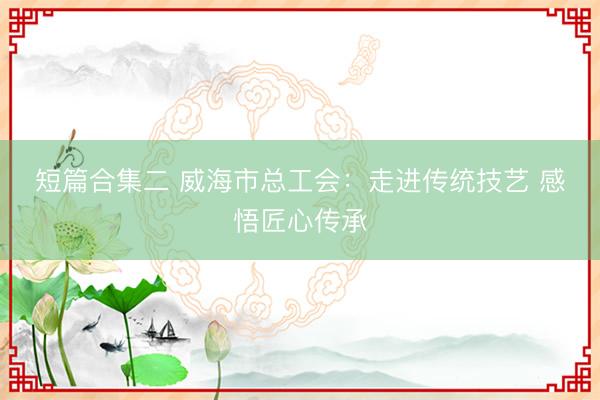 短篇合集二 威海市总工会:走进传统技艺 感悟匠心传承