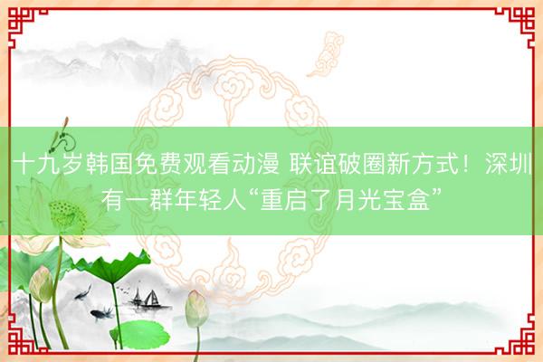 十九岁韩国免费观看动漫 联谊破圈新方式！深圳有一群年轻人“重启了月光宝盒”