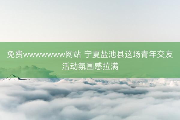 免费wwwwwww网站 宁夏盐池县这场青年交友活动氛围感拉满