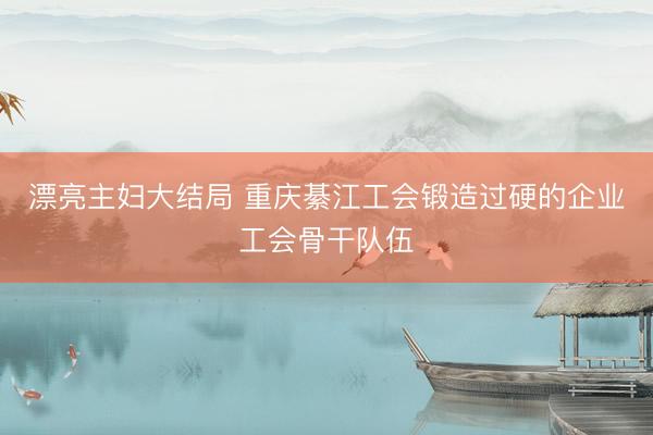 漂亮主妇大结局 重庆綦江工会锻造过硬的企业工会骨干队伍