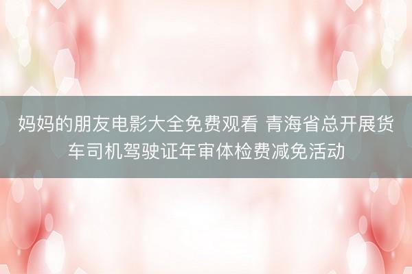 妈妈的朋友电影大全免费观看 青海省总开展货车司机驾驶证年审体检费减免活动