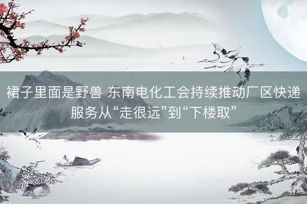 裙子里面是野兽 东南电化工会持续推动厂区快递服务从“走很远”到“下楼取”