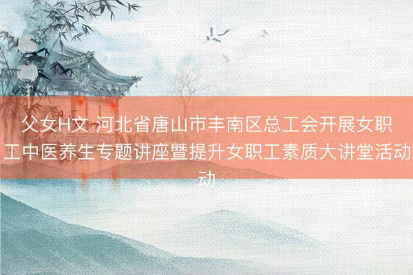 父女H文 河北省唐山市丰南区总工会开展女职工中医养生专题讲座暨提升女职工素质大讲堂活动