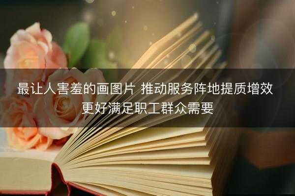 最让人害羞的画图片 推动服务阵地提质增效 更好满足职工群众需要