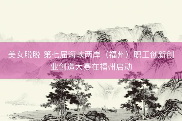 美女脱脱 第七届海峡两岸（福州）职工创新创业创造大赛在福州启动