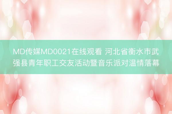 MD传媒MD0021在线观看 河北省衡水市武强县青年职工交友活动暨音乐派对温情落幕