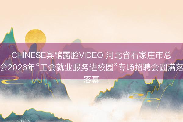 CHINESE宾馆露脸VIDEO 河北省石家庄市总工会2026年“工会就业服务进校园”专场招聘会圆满落幕