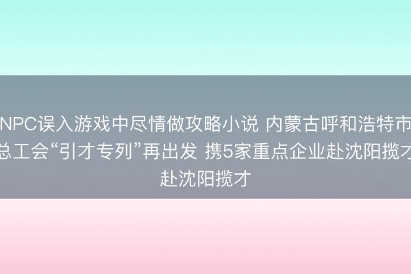 NPC误入游戏中尽情做攻略小说 内蒙古呼和浩特市总工会“引才专列”再出发 携5家重点企业赴沈阳揽才
