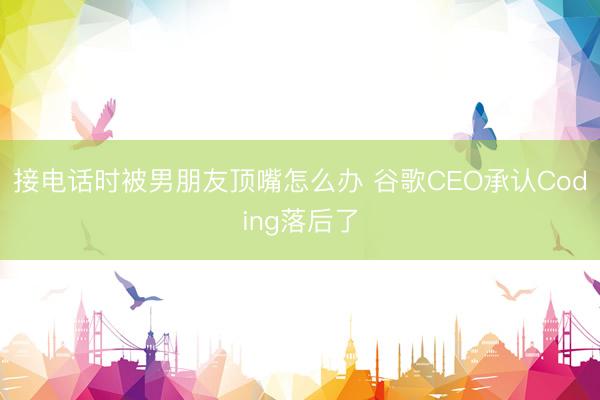 接电话时被男朋友顶嘴怎么办 谷歌CEO承认Coding落后了