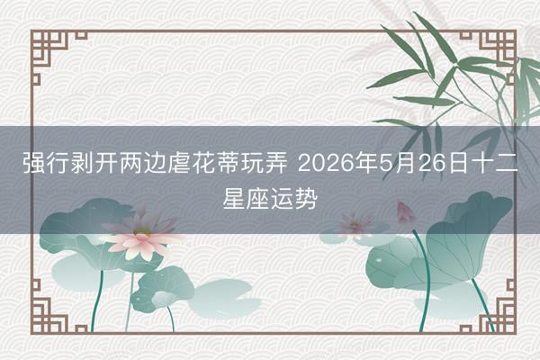 强行剥开两边虐花蒂玩弄 2026年5月26日十二星座运势