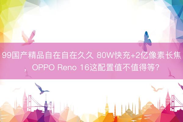99国产精品自在自在久久 80W快充+2亿像素长焦，OPPO Reno 16这配置值不值得等？