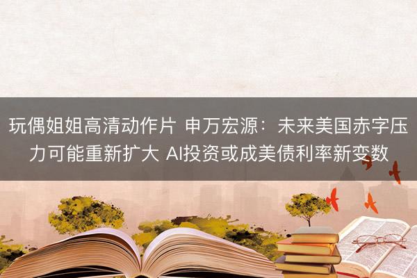 玩偶姐姐高清动作片 申万宏源：未来美国赤字压力可能重新扩大 AI投资或成美债利率新变数
