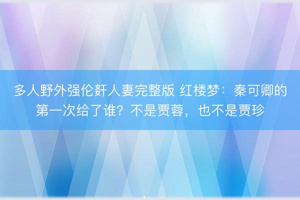 多人野外强伦姧人妻完整版 红楼梦：秦可卿的第一次给了谁？不是贾蓉，也不是贾珍