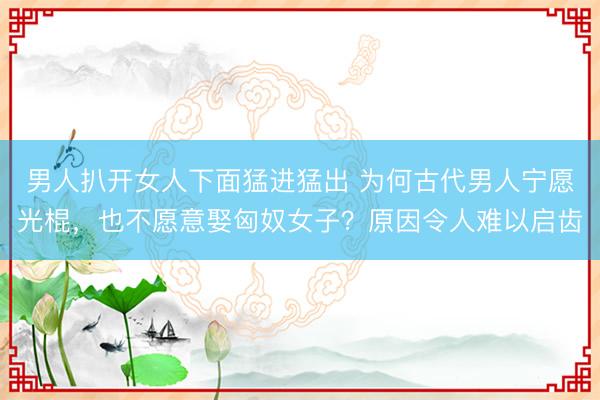 男人扒开女人下面猛进猛出 为何古代男人宁愿光棍,也不愿意娶匈奴女子?原因令人难以启齿