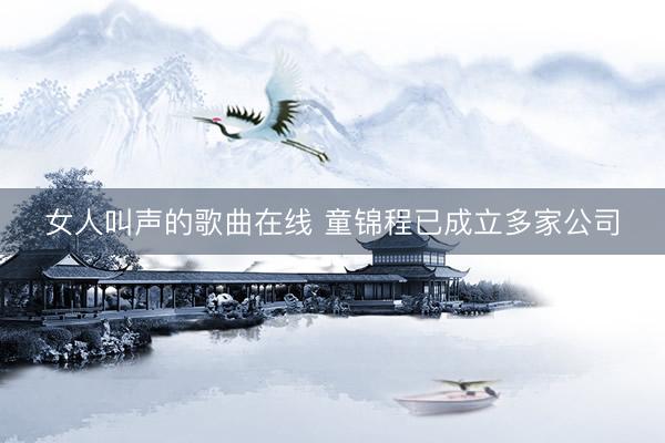 女人叫声的歌曲在线 童锦程已成立多家公司