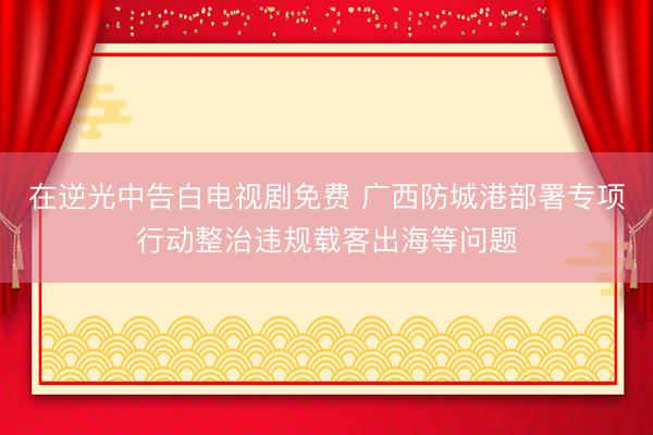 在逆光中告白电视剧免费 广西防城港部署专项行动整治违规载客出海等问题