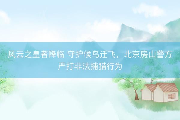风云之皇者降临 守护候鸟迁飞，北京房山警方严打非法捕猎行为