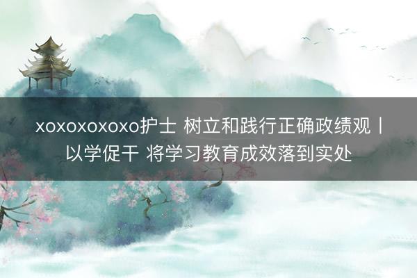 xoxoxoxoxo护士 树立和践行正确政绩观丨以学促干 将学习教育成效落到实处