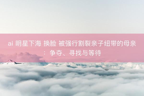 ai 明星下海 换脸 被强行割裂亲子纽带的母亲：争夺、寻找与等待