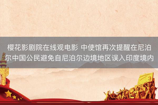 樱花影剧院在线观电影 中使馆再次提醒在尼泊尔中国公民避免自尼泊尔边境地区误入印度境内