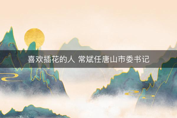 喜欢插花的人 常斌任唐山市委书记