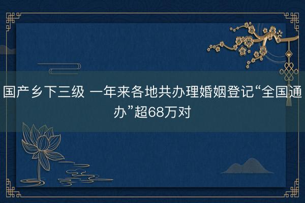 国产乡下三级 一年来各地共办理婚姻登记“全国通办”超68万对