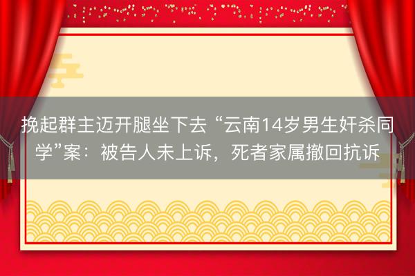 挽起群主迈开腿坐下去 “云南14岁男生奸杀同学”案：被告人未上诉，死者家属撤回抗诉