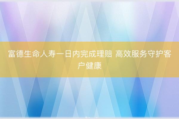 富德生命人寿一日内完成理赔 高效服务守护客户健康