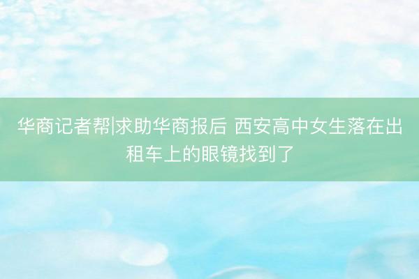 华商记者帮|求助华商报后 西安高中女生落在出租车上的眼镜找到了