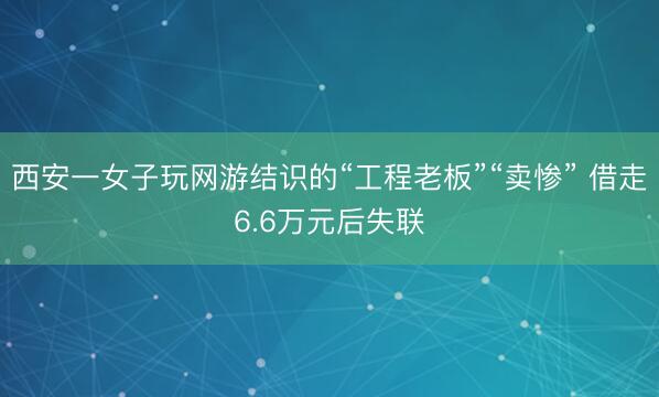 西安一女子玩网游结识的“工程老板”“卖惨” 借走6.6万元后失联
