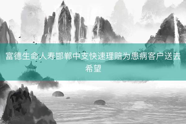 富德生命人寿邯郸中支快速理赔为患病客户送去希望
