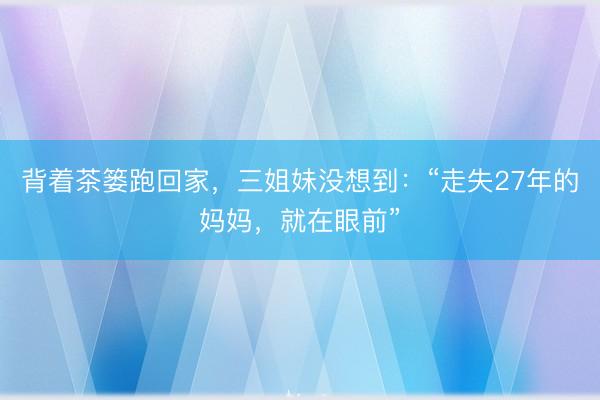背着茶篓跑回家，三姐妹没想到：“走失27年的妈妈，就在眼前”