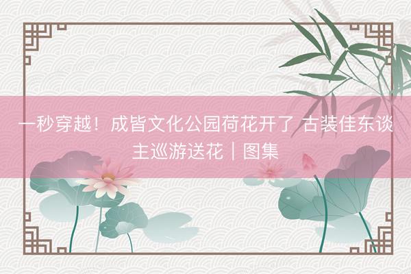 一秒穿越！成皆文化公园荷花开了 古装佳东谈主巡游送花｜图集